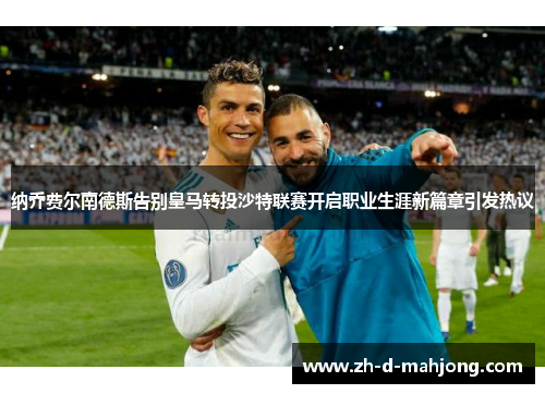 纳乔费尔南德斯告别皇马转投沙特联赛开启职业生涯新篇章引发热议 纳乔费尔南德斯告别皇马转投沙特联赛开启职业生涯新篇章引发热议