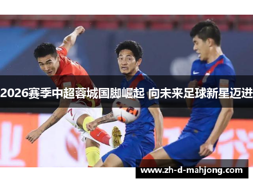 2026赛季中超蓉城国脚崛起 向未来足球新星迈进