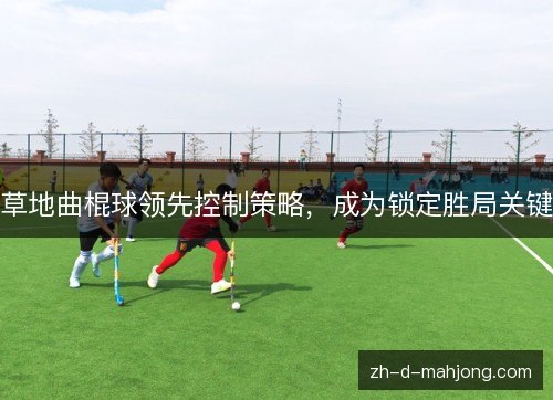 草地曲棍球领先控制策略,成为锁定胜局关键 草地曲棍球领先控制策略,成为锁定胜局关键